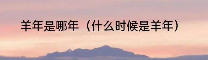 羊年是哪年（什么时候是羊年）