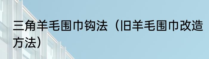 三角羊毛围巾钩法（旧羊毛围巾改造方法）