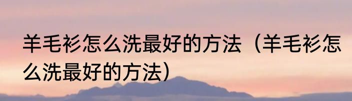 羊毛衫怎么洗最好的方法（羊毛衫怎么洗最好的方法）