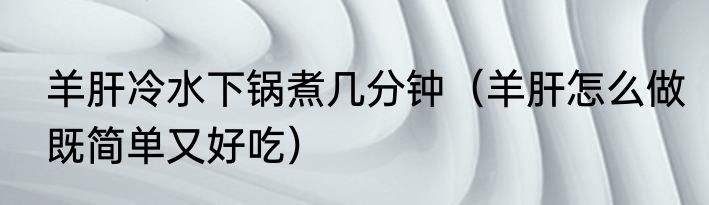 羊肝冷水下锅煮几分钟（羊肝怎么做既简单又好吃）