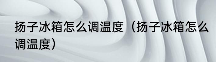 扬子冰箱怎么调温度（扬子冰箱怎么调温度）