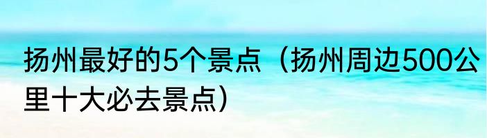 扬州最好的5个景点（扬州周边500公里十大必去景点）