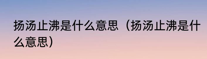 扬汤止沸是什么意思（扬汤止沸是什么意思）
