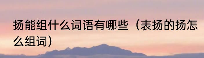 扬能组什么词语有哪些（表扬的扬怎么组词）