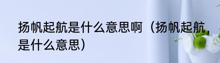 扬帆起航是什么意思啊（扬帆起航，是什么意思）