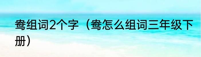 鸯组词2个字（鸯怎么组词三年级下册）