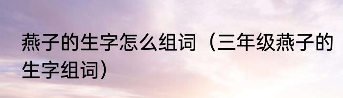 燕子的生字怎么组词（三年级燕子的生字组词）