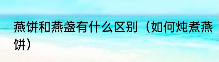 燕饼和燕盏有什么区别（如何炖煮燕饼）