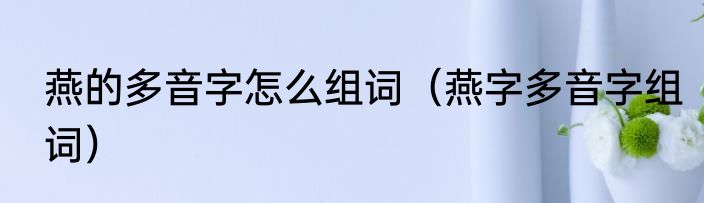 燕的多音字怎么组词（燕字多音字组词）