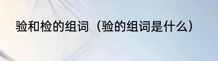 验和检的组词（验的组词是什么）