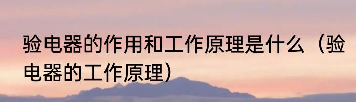验电器的作用和工作原理是什么（验电器的工作原理）
