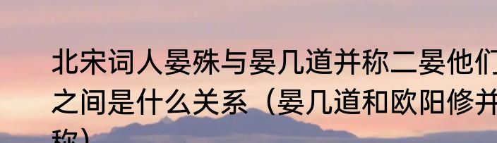 北宋词人晏殊与晏几道并称二晏他们之间是什么关系（晏几道和欧阳修并称）