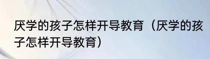 厌学的孩子怎样开导教育（厌学的孩子怎样开导教育）