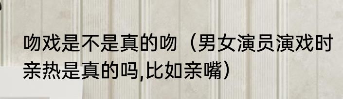 吻戏是不是真的吻（男女演员演戏时亲热是真的吗,比如亲嘴）