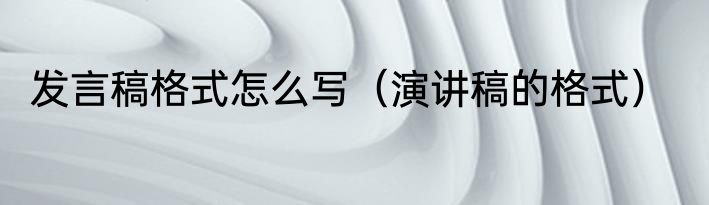 发言稿格式怎么写（演讲稿的格式）