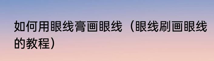 如何用眼线膏画眼线（眼线刷画眼线的教程）