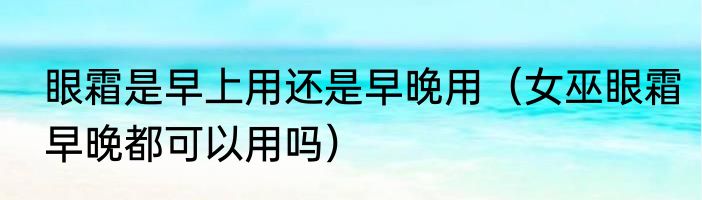 眼霜是早上用还是早晚用（女巫眼霜早晚都可以用吗）