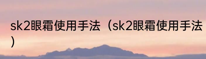 sk2眼霜使用手法（sk2眼霜使用手法）