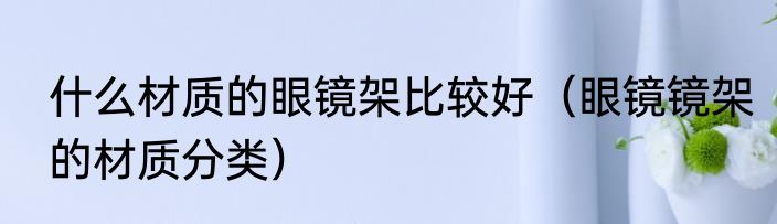 什么材质的眼镜架比较好（眼镜镜架的材质分类）