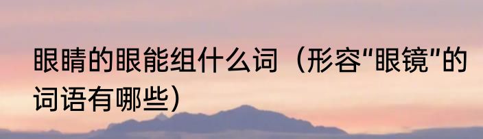 眼睛的眼能组什么词（形容“眼镜”的词语有哪些）