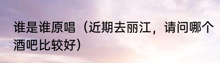 谁是谁原唱（近期去丽江，请问哪个酒吧比较好）