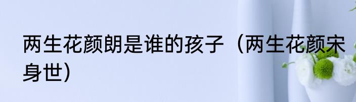 两生花颜朗是谁的孩子（两生花颜宋身世）