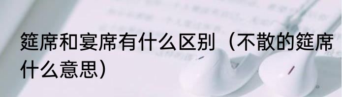 筵席和宴席有什么区别（不散的筵席什么意思）