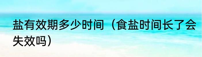 盐有效期多少时间（食盐时间长了会失效吗）