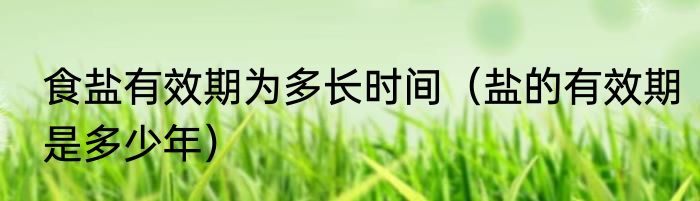 食盐有效期为多长时间（盐的有效期是多少年）