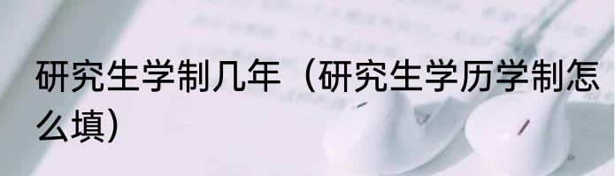 研究生学制几年（研究生学历学制怎么填）