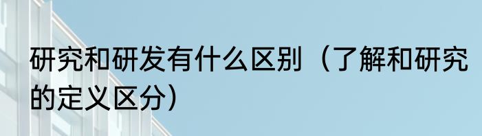 研究和研发有什么区别（了解和研究的定义区分）