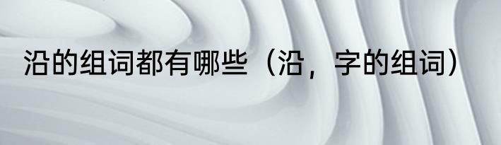 沿的组词都有哪些（沿，字的组词）