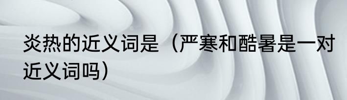 炎热的近义词是（严寒和酷暑是一对近义词吗）