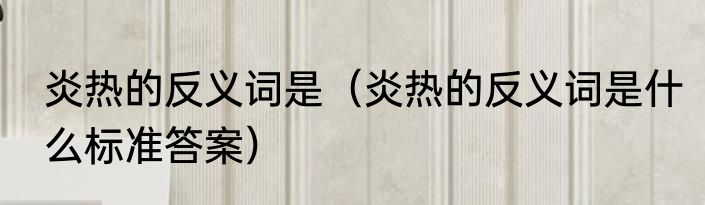 炎热的反义词是（炎热的反义词是什么标准答案）