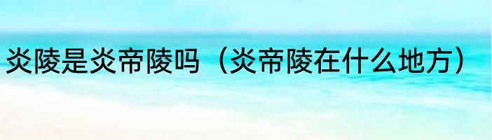 炎陵是炎帝陵吗（炎帝陵在什么地方）