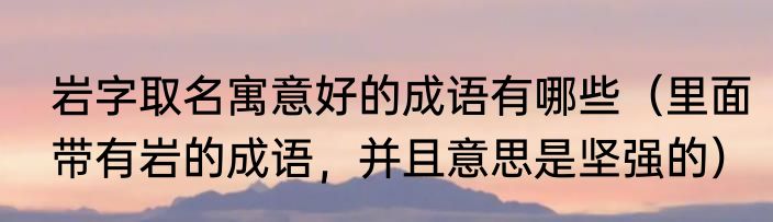 岩字取名寓意好的成语有哪些（里面带有岩的成语，并且意思是坚强的）