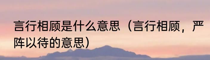 言行相顾是什么意思（言行相顾，严阵以待的意思）