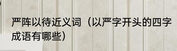 严阵以待近义词（以严字开头的四字成语有哪些）