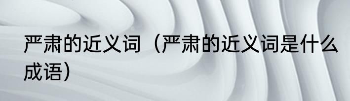 严肃的近义词（严肃的近义词是什么成语）