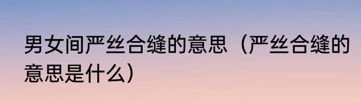 男女间严丝合缝的意思（严丝合缝的意思是什么）