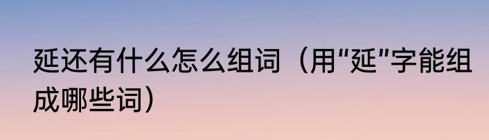 延还有什么怎么组词（用“延”字能组成哪些词）