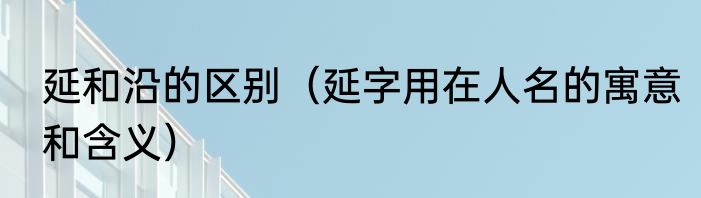 延和沿的区别（延字用在人名的寓意和含义）