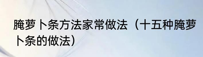 腌萝卜条方法家常做法（十五种腌萝卜条的做法）