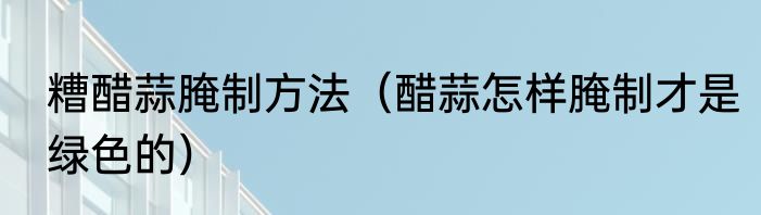 糟醋蒜腌制方法（醋蒜怎样腌制才是绿色的）