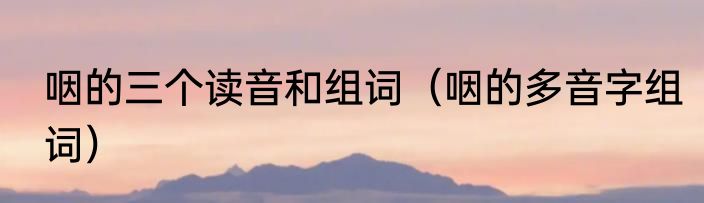 咽的三个读音和组词（咽的多音字组词）