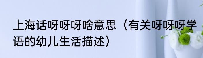 上海话呀呀呀啥意思（有关呀呀呀学语的幼儿生活描述）