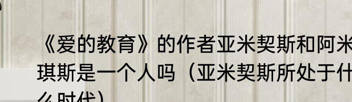 《爱的教育》的作者亚米契斯和阿米琪斯是一个人吗（亚米契斯所处于什么时代）