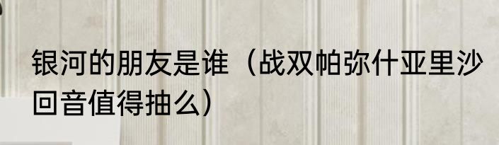 银河的朋友是谁（战双帕弥什亚里沙回音值得抽么）