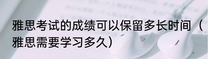雅思考试的成绩可以保留多长时间（雅思需要学习多久）