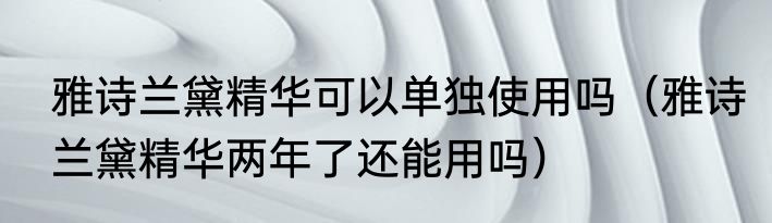 雅诗兰黛精华可以单独使用吗（雅诗兰黛精华两年了还能用吗）